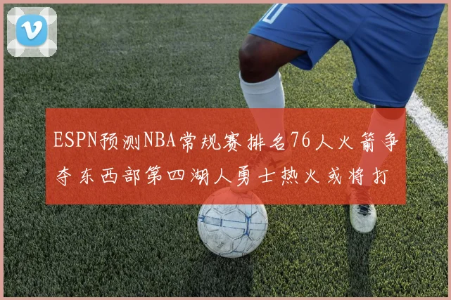 ESPN预测NBA常规赛排名76人火箭争夺东西部第四湖人勇士热火或将打附加赛