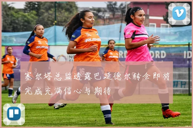 塞尔塔总监透露巴延德尔转会即将完成充满信心与期待