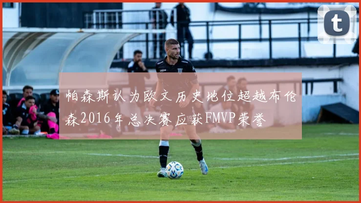 帕森斯认为欧文历史地位超越布伦森2016年总决赛应获FMVP荣誉