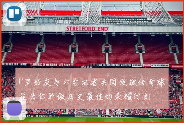 C罗好友与六台记者共同致敬传奇球星为你骄傲历史最佳的荣耀时刻