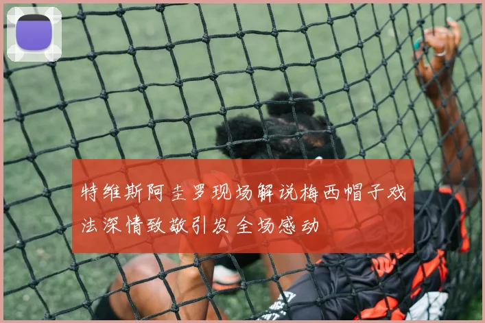 特维斯阿圭罗现场解说梅西帽子戏法深情致敬引发全场感动