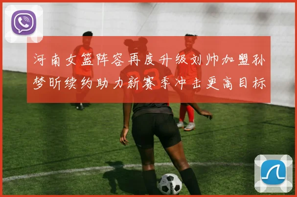 河南女篮阵容再度升级刘帅加盟孙梦昕续约助力新赛季冲击更高目标
