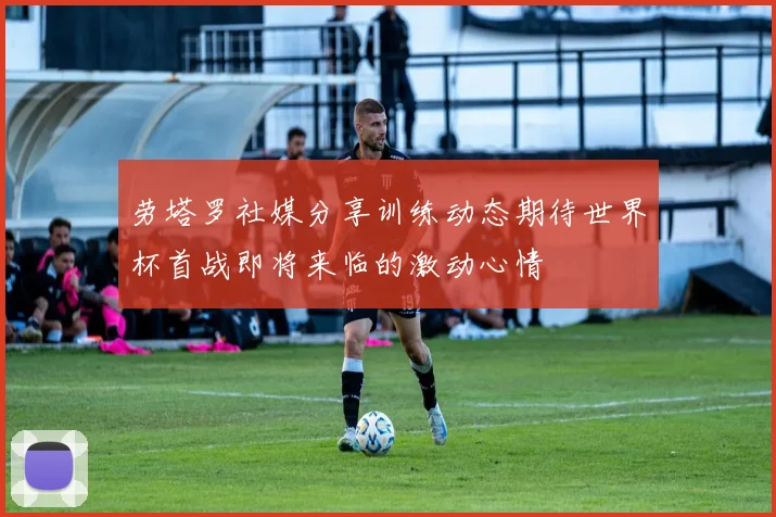 劳塔罗社媒分享训练动态期待世界杯首战即将来临的激动心情